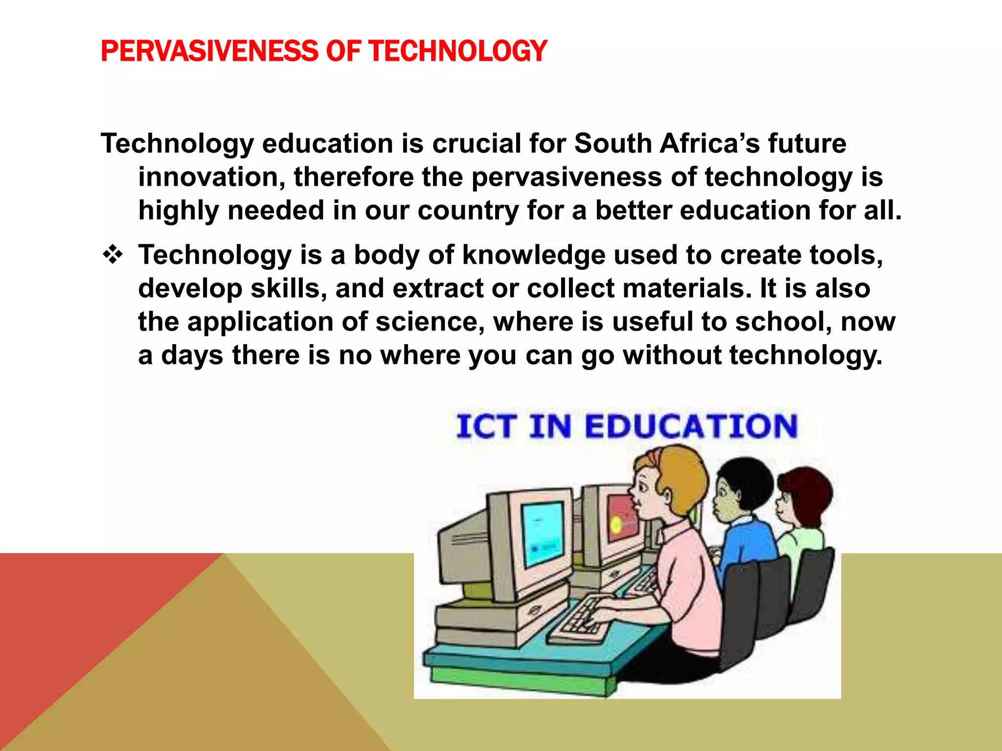 PERVASIVENESS OF TECHNOLOGY
Technology education is crucial for South Africa’s future
innovation, therefore the pervasiveness of technology is
highly needed in our country for a better education for all.
 Technology is a body of knowledge used to create tools,
develop skills, and extract or collect materials. It is also
the application of science, where is useful to school, now
a days there is no where you can go without technology.
 