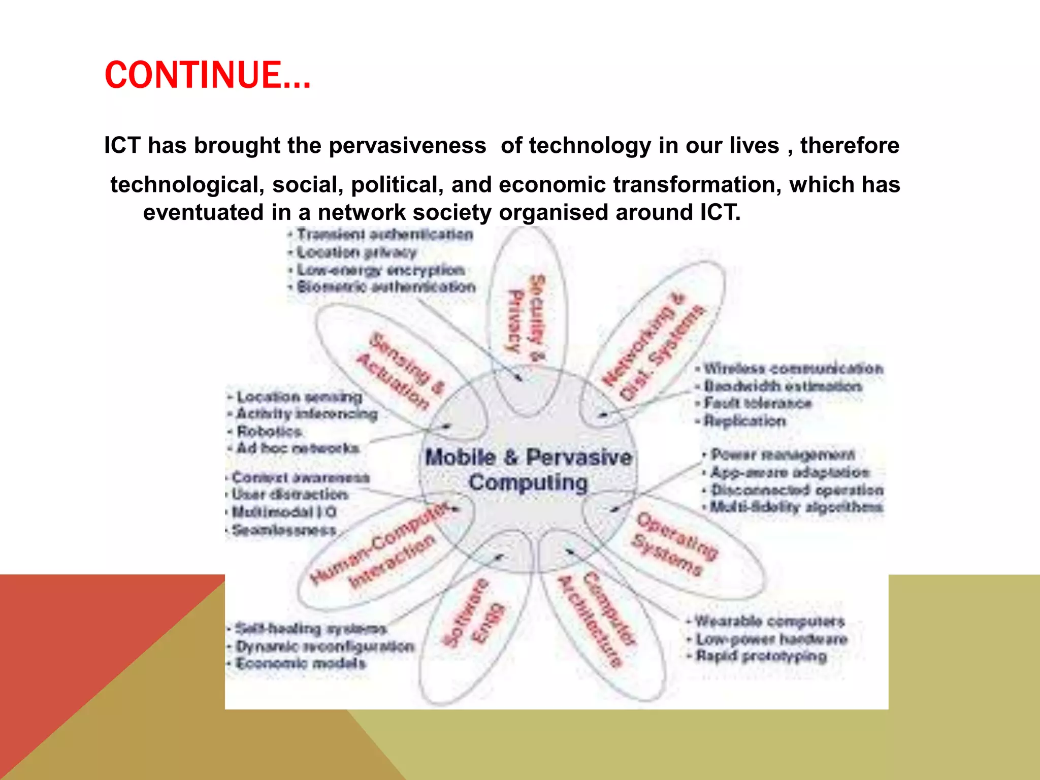 CONTINUE…
ICT has brought the pervasiveness of technology in our lives , therefore
technological, social, political, and economic transformation, which has
eventuated in a network society organised around ICT.
 