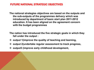 FUTURE NATIONAL STRATEGIC OBJECTIVES
The national strategies objectives are based on the outputs and
the sub-outputs of the programmes delivery which was
introduced by department of basic start plan 2011-2012
education. It has been aligned on the agreement concern
with the budget programmes
The nation has introduced the five strategic goals in which they
fall under the output :
 output 1(improve the quality of teaching and learning,
 output 2(undertake regular assessment to track progress,
 output3 (improve early childhood development,
 