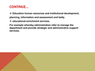 CONTINUE…
 Education human resources and institutional development,
planning, information and assessment and lastly
 educational enrichment services.
For example whereby administration refer to manage the
department and provide strategic and administrative support
services.
 