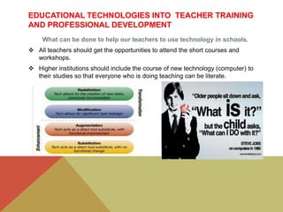 EDUCATIONAL TECHNOLOGIES INTO TEACHER TRAINING
AND PROFESSIONAL DEVELOPMENT
What can be done to help our teachers to use technology in schools.
 All teachers should get the opportunities to attend the short courses and
workshops.
 Higher institutions should include the course of new technology (computer) to
their studies so that everyone who is doing teaching can be literate.
 