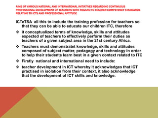 AIMS OF VARIOUS NATIONAL AND INTERNATIONAL INITIATIVES REGARDING CONTINUOUS
PROFESSIONAL DEVELOPMENT OF TEACHERS WITH REGARD TO TEACHER COMPETENCY STANDARDS
RELATING TO ICTS AND PROFESSIONAL APTITUDE
ICTeTSA all this to include the training profession for teachers so
that they can be able to educate our children ITC, therefore
 it conceptualized terms of knowledge, skills and attitudes
expected of teachers to effectively perform their duties as
teachers of a given subject area in the 21st century Africa.
 Teachers must demonstratet knowledge, skills and attitudes
composed of subject matter, pedagogy and technology in order
to help their students learn best in a given context related to ITC
 Firstly national and international need to include:
 teacher development in ICT whereby it acknowledges that ICT
practised in isolation from their context, it also acknowledge
that the development of ICT skills and knowledge.
 