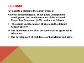 CONTINUE…
ICT need to accelerate the achievement of
National education goals. These goals underpin the
development and implementation of the National
Curriculum Statement (NCS), and are as follows:
 The social transformation of post-apartheid South
African society.
 The implementation of an outcomes-based approach to
education.
 The development of high levels of knowledge and skills.
 