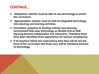 CONTINUE…
 Adaptation- teacher must be able to use technology to enrich
the curriculum.
 Appropriation- teacher must be able to integrated technology
into teaching and learning activities
 Innovation- prepares to develop entirely new learning,
environment that uses technology as flexible tool so that
learning become collaborative and interactive. Therefore there
have been identified three approaches for teacher competency.
 If all teachers follow this instructions then they will all rich the
level of the curriculum and know very well to introduce learners
to technology.
 
