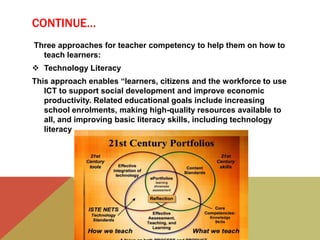 CONTINUE…
Three approaches for teacher competency to help them on how to
teach learners:
 Technology Literacy
This approach enables “learners, citizens and the workforce to use
ICT to support social development and improve economic
productivity. Related educational goals include increasing
school enrolments, making high-quality resources available to
all, and improving basic literacy skills, including technology
literacy
 