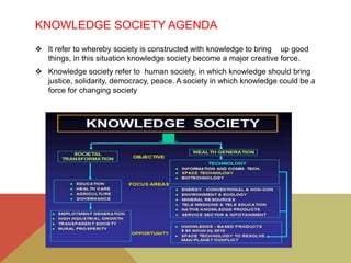 KNOWLEDGE SOCIETY AGENDA
 It refer to whereby society is constructed with knowledge to bring up good
things, in this situation knowledge society become a major creative force.
 Knowledge society refer to human society, in which knowledge should bring
justice, solidarity, democracy, peace. A society in which knowledge could be a
force for changing society
 