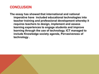 CONCLUSION
The essay has showed that international and national
imperative have included educational technologies into
teacher training and professional development whereby it
requires teachers to design, implement and assess
learning experiences to engage students and improve
learning through the use of technology. ICT managed to
include Knowledge society agenda, Pervasiveness of
technology .
 
