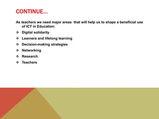 CONTINUE…
As teachers we need major areas that will help us to shape a beneficial use
of ICT in Education:
 Digital solidarity
 Learners and lifelong learning
 Decision-making strategies
 Networking
 Research
 Teachers
 