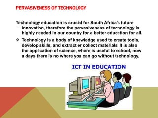 PERVASIVENESS OF TECHNOLOGY
Technology education is crucial for South Africa’s future
innovation, therefore the pervasiveness of technology is
highly needed in our country for a better education for all.
 Technology is a body of knowledge used to create tools,
develop skills, and extract or collect materials. It is also
the application of science, where is useful to school, now
a days there is no where you can go without technology.
 