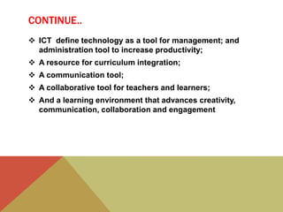 CONTINUE..
 ICT define technology as a tool for management; and
administration tool to increase productivity;
 A resource for curriculum integration;
 A communication tool;
 A collaborative tool for teachers and learners;
 And a learning environment that advances creativity,
communication, collaboration and engagement
 