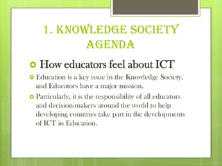 1. Knowledge Society
Agenda
 How educators feel about ICT
 Education is a key issue in the Knowledge Society,
and Educators have a major mission.
 Particularly, it is the responsibility of all educators
and decision-makers around the world to help
developing countries take part in the developments
of ICT in Education.
 
