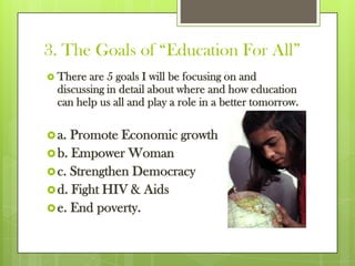 3. The Goals of “Education For All”
 There are 5 goals I will be focusing on and
discussing in detail about where and how education
can help us all and play a role in a better tomorrow.
a. Promote Economic growth
b. Empower Woman
c. Strengthen Democracy
d. Fight HIV & Aids
e. End poverty.
 