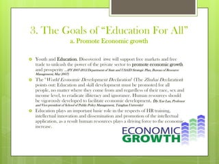 3. The Goals of “Education For All”
a. Promote Economic growth
 Youth and Education. Discovered itwe will support free markets and free
trade to unleash the power of the private sector to promote economic growth
and prosperity ...(FY 2007-2012 Department of State and USAID Strategic Plan, Bureau of Resource
Management, May 2007)
 The "World Economic Development Declaration" (The Zhuhai Declaration)
points out: Education and skill development must be promoted for all
people, no matter where they come from and regardless of their race, sex and
income level, to eradicate illiteracy and ignorance. Human resources should
be vigorously developed to facilitate economic development. (By Xue Lan, Professor
and Vice-president of School of Public Policy Management, Tsinghua University)
 Education plays an important basic role in the respects of HR training,
intellectual innovation and dissemination and promotion of the intellectual
application, as a result human resources plays a driving force to the economic
increase.
 