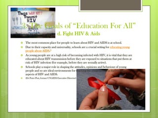 3. The Goals of “Education For All”
d. Fight HIV & Aids
 The most common place for people to learn about HIV and AIDS is at school.
 Due to their capacity and universality, schools are a crucial setting for educating young
people about AIDS.8
 As young people are at a high risk of becoming infected with HIV, it is vital that they are
educated about HIV transmission before they are exposed to situations that put them at
risk of HIV infection (for example, before they are sexually active).
 Schools play a major role in shaping the attitudes, opinions and behaviour of young
people and so are ideal environments for teaching the social as well as the biological
aspects of HIV and AIDS.
 (Dr Peter Piot, former UNAIDS Executive Director)
 