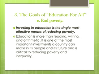 3. The Goals of “Education For All”
e. End poverty.
 Investing in education is the single most
effective means of reducing poverty.
 Education is more than reading, writing,
and arithmetic. It is one of the most
important investments a country can
make in its people and its future and is
critical to reducing poverty and
inequality.
 