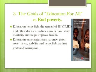 3. The Goals of “Education For All”
e. End poverty.
 Education helps fight the spread of HIV/AIDS
and other diseases, reduces mother and child
mortality and helps improve health.
 Education encourages transparency, good
governance, stability and helps fight against
graft and corruption.
 