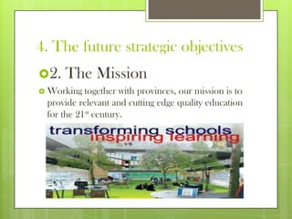 4. The future strategic objectives
2. The Mission
 Working together with provinces, our mission is to
provide relevant and cutting edge quality education
for the 21st century.
 
