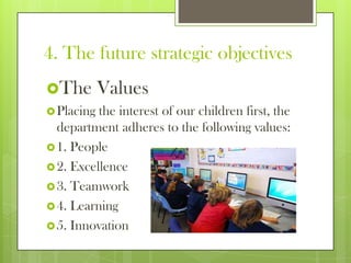 4. The future strategic objectives
The Values
Placing the interest of our children first, the
department adheres to the following values:
1. People
2. Excellence
3. Teamwork
4. Learning
5. Innovation
 