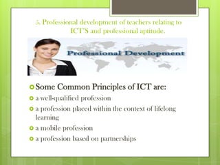 5. Professional development of teachers relating to
ICT’S and professional aptitude.
Some Common Principles of ICT are:
 a well-qualified profession
 a profession placed within the context of lifelong
learning
 a mobile profession
 a profession based on partnerships
 