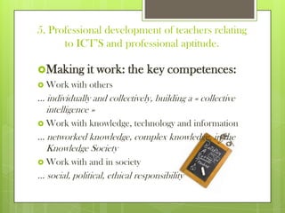 5. Professional development of teachers relating
to ICT’S and professional aptitude.
Making it work: the key competences:
 Work with others
… individually and collectively, building a « collective
intelligence »
 Work with knowledge, technology and information
… networked knowledge, complex knowledge, in the
Knowledge Society
 Work with and in society
… social, political, ethical responsibility
 