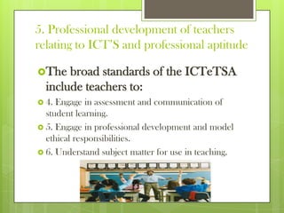 5. Professional development of teachers
relating to ICT’S and professional aptitude
The broad standards of the ICTeTSA
include teachers to:
 4. Engage in assessment and communication of
student learning.
 5. Engage in professional development and model
ethical responsibilities.
 6. Understand subject matter for use in teaching.
 