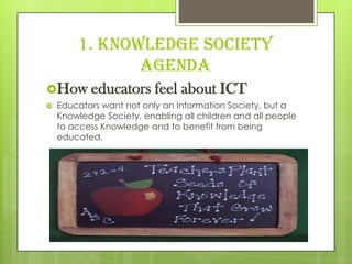 1. Knowledge Society
Agenda
How educators feel about ICT
 Educators want not only an Information Society, but a
Knowledge Society, enabling all children and all people
to access Knowledge and to benefit from being
educated.
 