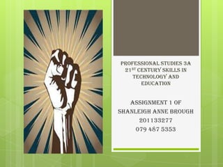 Professional Studies 3A
21st Century skills in
Technology and
Education
Assignment 1 of
Shanleigh Anne Brough
201133277
079 487 5353
 