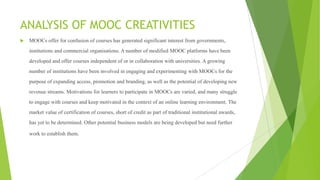 ANALYSIS OF MOOC CREATIVITIES
 MOOCs offer for confusion of courses has generated significant interest from governments,
institutions and commercial organisations. A number of modified MOOC platforms have been
developed and offer courses independent of or in collaboration with universities. A growing
number of institutions have been involved in engaging and experimenting with MOOCs for the
purpose of expanding access, promotion and branding, as well as the potential of developing new
revenue streams. Motivations for learners to participate in MOOCs are varied, and many struggle
to engage with courses and keep motivated in the context of an online learning environment. The
market value of certification of courses, short of credit as part of traditional institutional awards,
has yet to be determined. Other potential business models are being developed but need further
work to establish them.
 