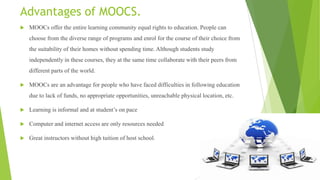 Advantages of MOOCS.
 MOOCs offer the entire learning community equal rights to education. People can
choose from the diverse range of programs and enrol for the course of their choice from
the suitability of their homes without spending time. Although students study
independently in these courses, they at the same time collaborate with their peers from
different parts of the world.
 MOOCs are an advantage for people who have faced difficulties in following education
due to lack of funds, no appropriate opportunities, unreachable physical location, etc.
 Learning is informal and at student‟s on pace
 Computer and internet access are only resources needed
 Great instructors without high tuition of host school.
 