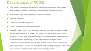Disadvantages of MOOCS.
 Only students with a lot persistence and self-discipline can complete these courses.
Students who are unable to manage their time often drop out of these courses
 Students must learn to be responsible for their own learning
 Technical difficulties
 Limited real re-world engagement
 xMoocs involve costs, sometimes important
 Although MOOCs offer a lot of advantages, there are still some grey areas in MOOC
that need to be addressed. In MOOCs, the teachers and professors deal with a huge
audience, as a result, they are powerless to give active feedbacks for assignments and
tests to the students. Additionally, at times if the professor taking the course
communicates it in a monotonous way or the students find the classes uninteresting,
there is absolutely no way one can interact with the faculty to give response. There is no
way teachers can interact directly with students and engage them.
 