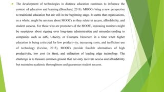  The development of technologies in distance education continues to influence the
context of education and learning (Bouchard, 2011). MOOCs bring a new perspective
to traditional education but are still in the beginning stage. It seems that organisations,
as a whole, might be anxious about MOOCs as they relate to access, affordability, and
student success. For those who are promoters of the MOOC, increasing numbers might
be suspicious about signing over long-term administration and misunderstanding to
companies such as edX, Udacity, or Coursera. However, in a time when higher
education is being criticized for low productivity, increasing costs, and inefficient use
of technology (Levine, 2013), MOOCs provide feasible alternatives of high
productivity, low cost (or free), and utilization of leading edge technology. The
challenge is to treasure common ground that not only recovers access and affordability
but maintains academic thoroughness and guarantees student success.
 