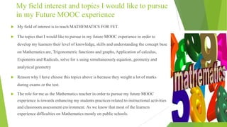 My field interest and topics I would like to pursue
in my Future MOOC experience
 My field of interest is to teach MATHEMATICS FOR FET.
 The topics that I would like to pursue in my future MOOC experience in order to
develop my learners their level of knowledge, skills and understanding the concept base
on Mathematics are, Trigonometric functions and graphs, Application of calculus,
Exponents and Radicals, solve for x using simultaneously equation, geometry and
analytical geometry
 Reason why I have choose this topics above is because they weight a lot of marks
during exams or the test.
 The role for me as the Mathematics teacher in order to pursue my future MOOC
experience is towards enhancing my students practices related to instructional activities
and classroom assessment environment. As we know that most of the learners
experience difficulties on Mathematics mostly on public schools.
 