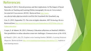 References
Bouchard, P. (2011). Network promises and their implications. In The Impact of Social
Networks on Teaching and Learning [Online monograph]. Revista de Universidad y
Sociedad del Conocimiento (RUSC). Retrieved from http://ruscn.
uoc.edu/ojs/index.php/rusc/article/viewFile/v8n1-bouchard/v8n1-bouchard- eng
Carr, N. (2012, September 27). The crisis in higher education. MIT Technology Review.
Retrieved from http://www.technologyreview.com/featuredstory/429376/the-crisis-in-
higher-education/
Cooper, S. & Sahami, M. (2013, February). Education reflections on Stanford‟s MOOCs:
New possibilities in online education create new challenges. Communications of the ACM,
de Waard, I. (2011, July 25). Explore a new learning frontier: MOOCs. Learning Solutions
Magazine. Retrieved from http://www.learningsolutionsmag.com/articles/721/ explore-a-
new-learning-moocs
 