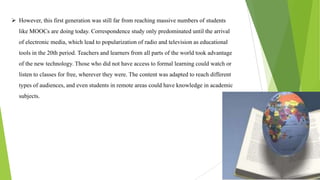  However, this first generation was still far from reaching massive numbers of students
like MOOCs are doing today. Correspondence study only predominated until the arrival
of electronic media, which lead to popularization of radio and television as educational
tools in the 20th period. Teachers and learners from all parts of the world took advantage
of the new technology. Those who did not have access to formal learning could watch or
listen to classes for free, wherever they were. The content was adapted to reach different
types of audiences, and even students in remote areas could have knowledge in academic
subjects.
 