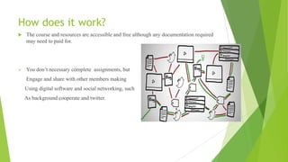 How does it work?
 The course and resources are accessible and free although any documentation required
may need to paid for.
 You don‟t necessary complete assignments, but
Engage and share with other members making
Using digital software and social networking, such
As background cooperate and twitter.
 