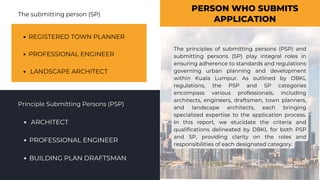 PERSON WHO SUBMITS
APPLICATION
Principle Submitting Persons (PSP)
The submitting person (SP)
REGISTERED TOWN PLANNER
PROFESSIONAL ENGINEER
LANDSCAPE ARCHITECT
ARCHITECT
PROFESSIONAL ENGINEER
BUILDING PLAN DRAFTSMAN
The principles of submitting persons (PSP) and
submitting persons (SP) play integral roles in
ensuring adherence to standards and regulations
governing urban planning and development
within Kuala Lumpur. As outlined by DBKL
regulations, the PSP and SP categories
encompass various professionals, including
architects, engineers, draftsmen, town planners,
and landscape architects, each bringing
specialized expertise to the application process.
In this report, we elucidate the criteria and
qualifications delineated by DBKL for both PSP
and SP, providing clarity on the roles and
responsibilities of each designated category.
 