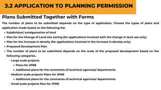 Plans Submitted Together with Forms
The number of plans to be submitted depends on the type of application. Choose the types of plans and
application made based on the following list:
Subdivision/ amalgamation of land
Plan for the Change of Land Use zoning (for applications involved with the change in land use only)
Plan for the increase in density (for applications involved in the increase in density only)
Proposed Development Plan
The number of plans to be submitted depends on the scale of the proposed development based on the
following categories.
Large scale projects
Plans for JPRB
Additional plans for the comments of technical agencies/ departments
Medium scale projects Plans for JPRB
Additional plans for the comments of technical agencies/ departments
Small scale projects Plan for JPRB
3.2 APPLICATION TO PLANNING PERMISSION
 