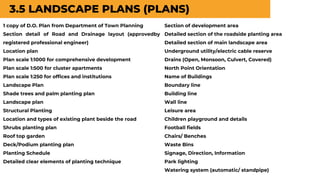 3.5 LANDSCAPE PLANS (PLANS)
1 copy of D.O. Plan from Department of Town Planning
Section detail of Road and Drainage layout (approvedby
registered professional engineer)
Location plan
Plan scale 1:1000 for comprehensive development
Plan scale 1:500 for cluster apartments
Plan scale 1:250 for offices and institutions
Landscape Plan
Shade trees and palm planting plan
Landscape plan
Structural Planting
Location and types of existing plant beside the road
Shrubs planting plan
Roof top garden
Deck/Podium planting plan
Planting Schedule
Detailed clear elements of planting technique
Section of development area
Detailed section of the roadside planting area
Detailed section of main landscape area
Underground utility/electric cable reserve
Drains (Open, Monsoon, Culvert, Covered)
North Point Orientation
Name of Buildings
Boundary line
Building line
Wall line
Leisure area
Children playground and details
Football fields
Chairs/ Benches
Waste Bins
Signage, Direction, Information
Park lighting
Watering system (automatic/ standpipe)
 