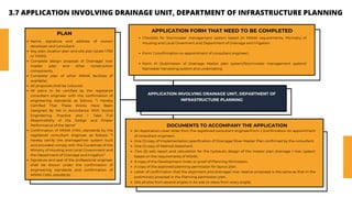 APPLICATION INVOLVING DRAINAGE UNIT, DEPARTMENT OF
INFRASTRUCTURE PLANNING
APPLICATION FORM THAT NEED TO BE COMPLETED
Checklist for Stormwater management system based on MSMA requirements, Mininstry of
Housing and Local Goverment and Department of Drainage and Irrigation.
Form J (confirmation on appointment of consultant engineer).
Form M (Submission of Drainage Master plan system/Stormwater management system/
Rainwater harvesting system and undertaking.
PLAN
Name, signature and address of owner/
developer and consultant.
Key plan, location plan and site plan (scale 1:750
or 1:1000).
Complete design proposal of Drainage/ river
master plan and other construction
components.
Complete plan of other MSMA facilities (if
available).
All proposals shall be coloured
All plans to be certified by the registered
consultant engineer with the confirmation of
engineering standards as follows: “I Hereby
Certified That These Works Have Been
Designed By Me In Accordance With Sound
Engineering Practice and I Take Full
Responsibility of the Design and Proper
Performance of the Same”
Confirmation of MSMA CHKL standards by the
registered consultant engineer as follows: “I
hereby certify the drainage/river system built
and provided comply with the Guidelines of the
Ministry of Housing and Local Government and
the Department of Drainage and Irrigation”
Signature and seal of the professional engineer
shall be shown under the confirmation of
engineering standards and confirmation of
MSMA CHKL standards.
DOCUMENTS TO ACCOMPANY THE APPLICATION
An Application cover letter from the registered consultant engineerForm J (confirmation on appointment
of consultant engineer).
One (1) copy of Implementation specification of Drainage/ River Master Plan confirmed by the consultant.
One (1) copy of Method Statement
.Two (2) sets report and calculation for the hydraulic design of the master plan drainage / river system
based on the requirements of MSMA.
A copy of the Development Order or proof of Planning Permission.
A copy of the approved planning permission for layout plan.
Letter of confirmation that the alignment and drainage/ river reserve proposed is the same as that in the
preliminary proposal in the Planning permission plan.
Site photos from several angles in A4 size (4 views from every angle).
3.7 APPLICATION INVOLVING DRAINAGE UNIT, DEPARTMENT OF INFRASTRUCTURE PLANNING
 