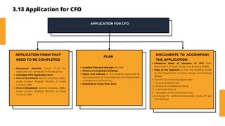 3.13 Application for CFO
APPLICATION FOR CFO
Document checklist (Form C1-01) for
Application for Certificate of Fitness (CFO).
Complete CFO Application form
Form E (Architect) Second Schedule, UBBL,
Kuala Lumpur (Federal Territory of Kuala
Lumpur), 1985.
Form E (Engineer) Second Schedule, UBBL,
Kuala Lumpur (Federal Territory of Kuala
Lumpur), 1985.
APPLICATION FORM THAT
NEED TO BE COMPLETED
Location Plan and site plan (A4 size)
Photos of completed buildings.
Name and address of the building (Approved by
the Department of Town Planning and Department
of Infrastructure Planning.)
Schedule on Gross Floor Area.
PLAN
DOCUMENTS TO ACCOMPANY
THE APPLICATION
Clearance letter of issuance of CFO from
Department of Urban Design and Building (JRBB)
Copy of the Approval to erect the building issued
by the Department of Urban Design and Building
(JRBB)
1 set of CDS containing digital data:
- As built Building Plan.
1.
- Photos of completed building.
2.
- Submitted Form E
3.
- Tabulation of the Gross Floor Area.
4.
Exempted for additional/renovation works of less
than 300sqm.
 