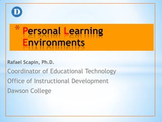 * Personal Learning
      Environments
Rafael Scapin, Ph.D.
Coordinator of Educational Technology
Office of Instructional Development
Dawson College
 