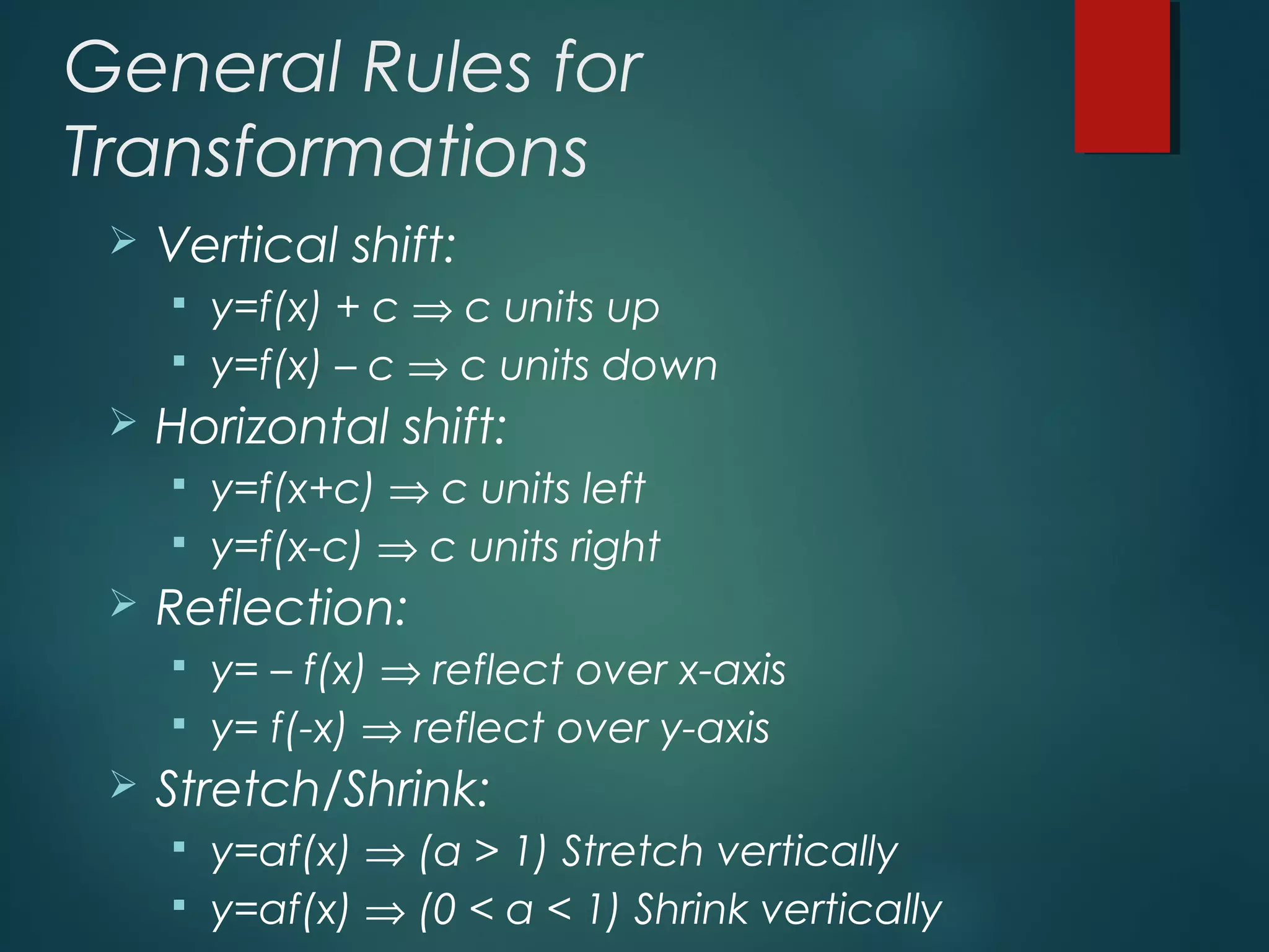 General Rules for
Transformations
 Vertical shift:
 y=f(x) + c ⇒ c units up
 y=f(x) – c ⇒ c units down
 Horizontal shift:
 y=f(x+c) ⇒ c units left
 y=f(x-c) ⇒ c units right
 Reflection:
 y= – f(x) ⇒ reflect over x-axis
 y= f(-x) ⇒ reflect over y-axis
 Stretch/Shrink:
 y=af(x) ⇒ (a > 1) Stretch vertically
 y=af(x) ⇒ (0 < a < 1) Shrink vertically
 