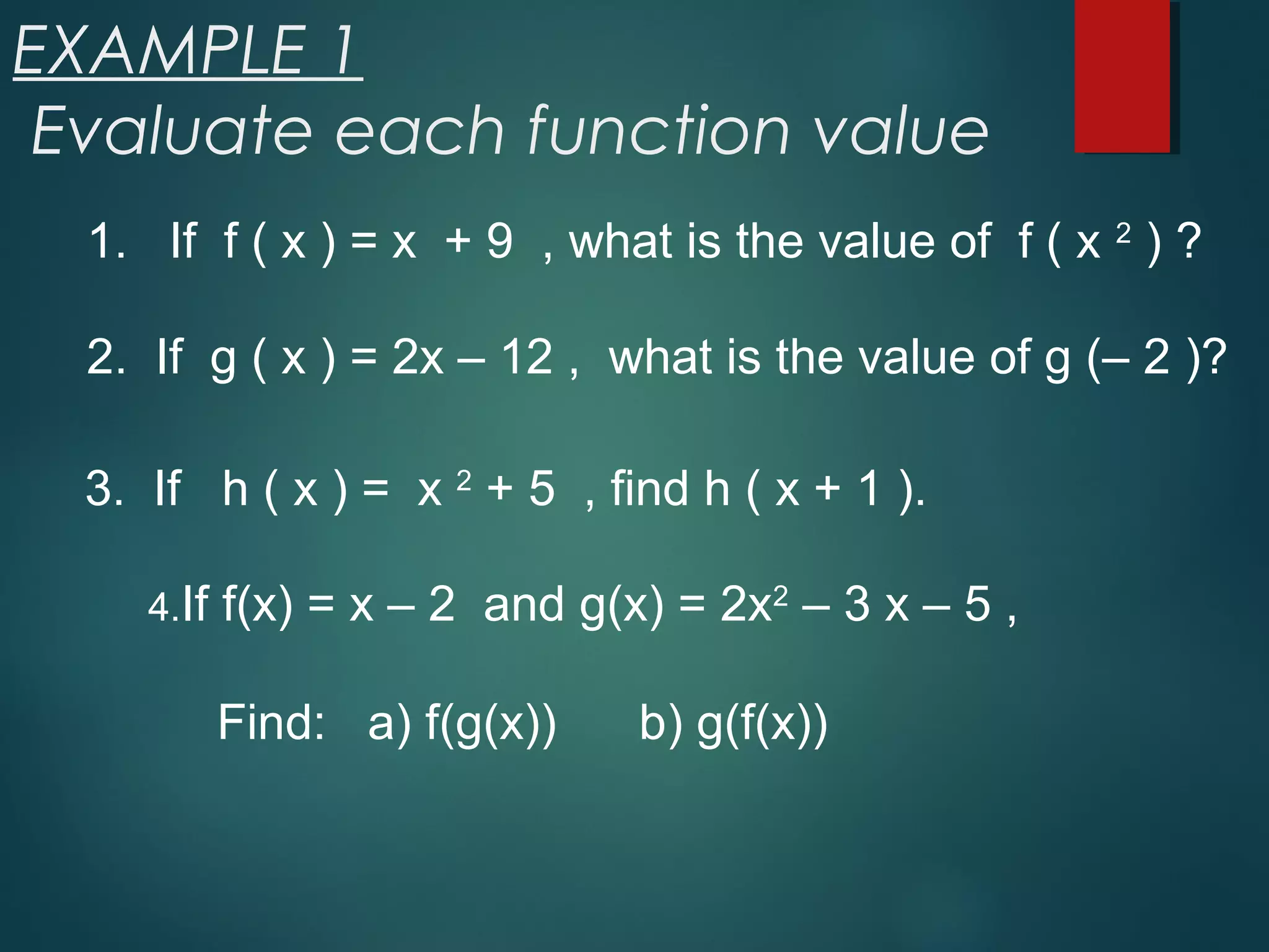 EXAMPLE 1
Evaluate each function value
1. If f ( x ) = x + 9 , what is the value of f ( x 2
) ?
2. If g ( x ) = 2x – 12 , what is the value of g (– 2 )?
3. If h ( x ) = x 2
+ 5 , find h ( x + 1 ).
4.If f(x) = x – 2 and g(x) = 2x2
– 3 x – 5 ,
Find: a) f(g(x)) b) g(f(x))
 