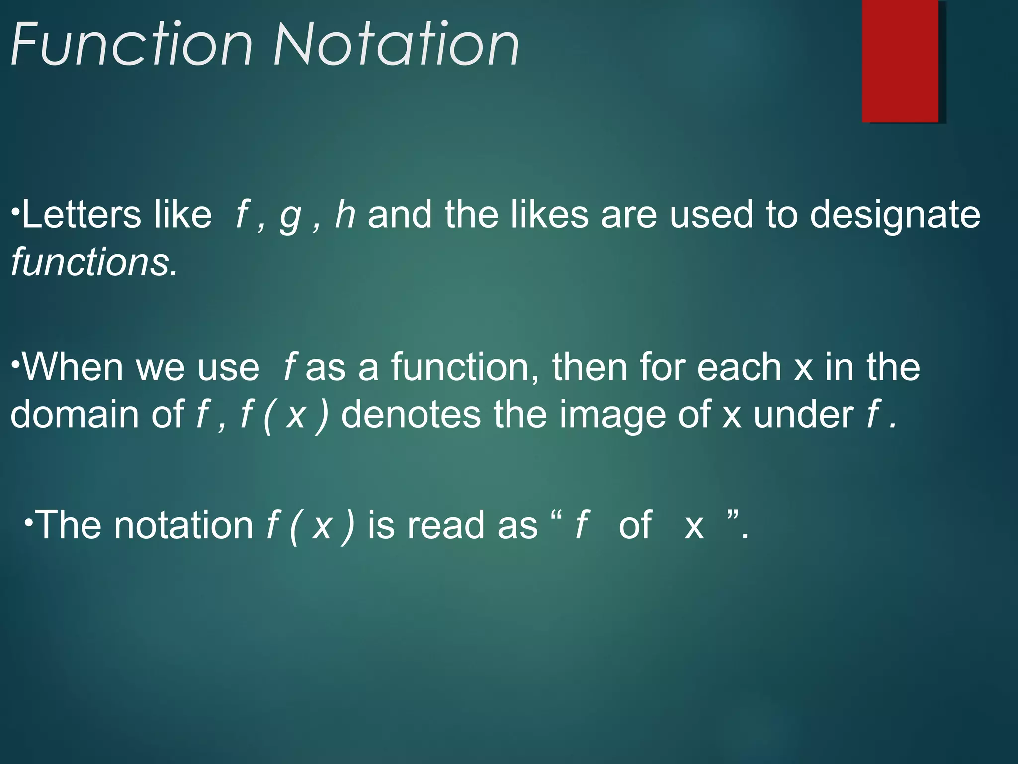 Function Notation
•Letters like f , g , h and the likes are used to designate
functions.
•When we use f as a function, then for each x in the
domain of f , f ( x ) denotes the image of x under f .
•The notation f ( x ) is read as “ f of x ”.
 