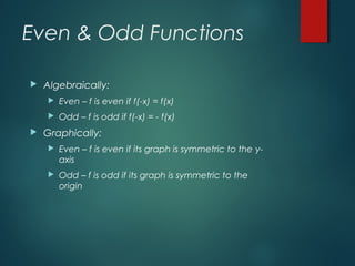 Even & Odd Functions
 Algebraically:
 Even – f is even if f(-x) = f(x)
 Odd – f is odd if f(-x) = - f(x)
 Graphically:
 Even – f is even if its graph is symmetric to the y-
axis
 Odd – f is odd if its graph is symmetric to the
origin
 