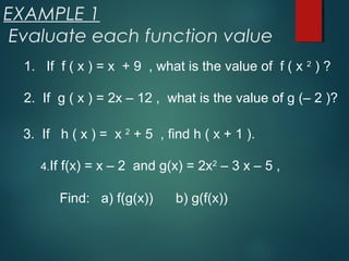 EXAMPLE 1
Evaluate each function value
1. If f ( x ) = x + 9 , what is the value of f ( x 2
) ?
2. If g ( x ) = 2x – 12 , what is the value of g (– 2 )?
3. If h ( x ) = x 2
+ 5 , find h ( x + 1 ).
4.If f(x) = x – 2 and g(x) = 2x2
– 3 x – 5 ,
Find: a) f(g(x)) b) g(f(x))
 