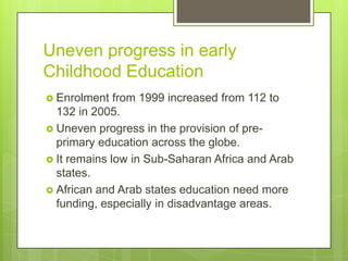 Uneven progress in early
Childhood Education
 Enrolment from 1999 increased from 112 to
132 in 2005.
 Uneven progress in the provision of pre-
primary education across the globe.
 It remains low in Sub-Saharan Africa and Arab
states.
 African and Arab states education need more
funding, especially in disadvantage areas.
 