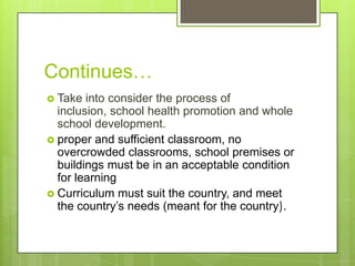 Continues…
 Take into consider the process of
inclusion, school health promotion and whole
school development.
 proper and sufficient classroom, no
overcrowded classrooms, school premises or
buildings must be in an acceptable condition
for learning
 Curriculum must suit the country, and meet
the country’s needs (meant for the country).
 