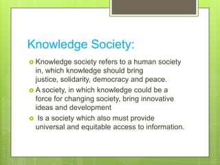 Knowledge Society:
 Knowledge society refers to a human society
in, which knowledge should bring
justice, solidarity, democracy and peace.
 A society, in which knowledge could be a
force for changing society, bring innovative
ideas and development
 Is a society which also must provide
universal and equitable access to information.
 
