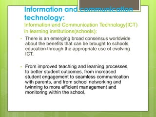 Information and communication
technology:
Information and Communication Technology(ICT)
in learning institutions(schools):
• There is an emerging broad consensus worldwide
about the benefits that can be brought to schools
education through the appropriate use of evolving
ICT.
• From improved teaching and learning processes
to better student outcomes, from increased
student engagement to seamless communication
with parents, and from school networking and
twinning to more efficient management and
monitoring within the school.
 
